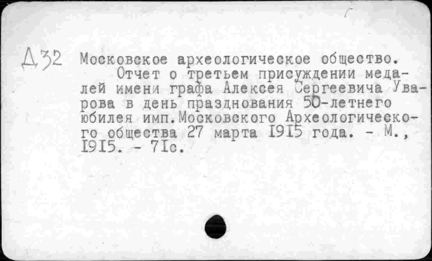 ﻿Д;>2- Московское археологическое общество.
Отчет о третьем присуждении медалей имени графа Алексея Сергеевича Ува рова в день празднования 5и-летнего юбилея имп.Московского Археологического общества 27 марта 1915 года. - М., 1915. - 71с.